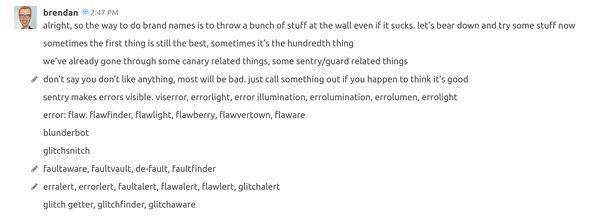 Screenshot of chat log:
alright, so the way to do brand names is to throw a bunch of stuff at the wall even if it sucks. let’s bear down and try some stuff now
sometimes the first thing is still the best, sometimes it’s the hundredth thing
we’ve already gone through some canary related things, some sentry/guard related things
don’t say you don’t like anything, most will be bad. just call something out if you happen to think it’s good
sentry makes errors visible. viserror, errorlight, error illumination, errolumination, errolumen, errolight
error: flaw. flawfinder, flawlight, flawberry, flawvertown, flaware
blunderbot
glitchsnitch
faultaware, faultvault, de-fault, faultfinder
erralert, errorlert, faultalert, flawalert, flawlert, glitchalert
glitch getter, glitchfinder, glitchaware